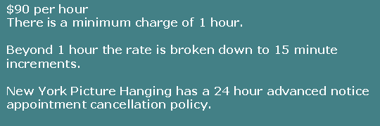 Text Box: $90 per hourThere is a minimum charge of 1 hour.Beyond 1 hour the rate is broken down to 15 minute increments. New York Picture Hanging has a 24 hour advanced notice appointment cancellation policy.